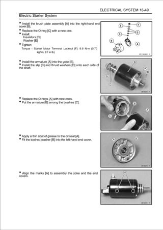 ELECTRICAL SYSTEM 16-49
Electric Starter System

• Install the brush plate assembly [A] into the right-hand end
cover [B].
• Replace the O-ring [C] with a new one.
• Install:
     Insulators [D]
     Washer [E]
•   Tighten:
    Torque - Starter Motor Terminal Locknut [F]: 6.9 N·m (0.70
               kgf·m, 61 in·lb)


• Install the armature [A] into the yoke [B].
• Install the slip [C] and thrust washers [D] onto each side of
the shaft.




• Replace the O-rings [A] with new ones.
• Put the armature [B] among the brushes [C].




• Apply a thin coat of grease to the oil seal [A].
• Fit the toothed washer [B] into the left-hand end cover.




• Align the marks [A] to assembly the yoke and the end
covers.
 