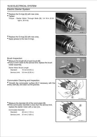 16-50 ELECTRICAL SYSTEM
Electric Starter System

• Replace the O-rings [A] with new ones.
• Tighten:
    Torque - Starter Motor Through Bolts [B]: 3.4 N·m (0.35
               kgf·m, 30 in·lb)




• Replace the O-rings [A] with new ones.
• Apply grease to the new O-rings.




Brush Inspection
•Measure the length [A] of each brush [B].
 If any is worn down to the service limit, replace the brush
 holder assembly.
    Starter Motor Brush Length
      Standard:       10 mm (0.39 in.)
      Service Limit:   5.0 mm (0.20 in.)




Commutator Cleaning and Inspection
• Smooth the commutator surface [A] if necessary with fine
emery cloth [B], and clean out the grooves.




• Measure the diameter [A] of the commutator [B].
    If the commutator diameter is less than the service limit,
    replace the starter motor with a new one .
    Commutator Diameter
      Standard:    28 mm (1.10 in.)
      Service Limit:   27 mm (1.06 in.)
 