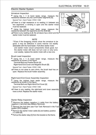 ELECTRICAL SYSTEM 16-51
Electric Starter System

Armature Inspection
•  Using the × 1 Ω hand tester range, measure the
resistance between any two commutator segments [A].
    Special Tool - Hand Tester: 57001-1394
  If there is a high resistance or no reading (∞) between any
  two segments, a winding is open and the starter motor
  must be replaced.
•   Using the highest hand tester range, measure the
resistance between the segments and the shaft [B].
  If there is any reading at all, the armature has a short and the
  starter motor must be replaced.

                              NOTE
    ○Even if the foregoing checks show the armature to be
    good, it may be defective in some manner not readily
    detectable with the hand tester. If all other starter motor
      and starter motor circuit components check good, but
      the starter motor still does not turn over or only turns
      over weakly, replace the starter motor with a new one.

Brush Lead Inspection
•  Using the × 1 Ω hand tester range, measure the
resistance as shown in the figure.
   Terminal Bolt and Positive Brush [A]
   Right-hand End Cover and Negative Brush [B]
    Special Tool - Hand Tester: 57001-1394
    If there is not close to zero ohms, the brush lead has an
    open. Replace the brush holder assembly.


Right-hand End Cover Assembly Inspection
•  Using the highest hand tester range, measure the
resistance as shown in the figure.
   Terminal Bolt and Right-hand End Cover [A]
    Special Tool - Hand Tester: 57001-1394
    If there is any reading, the right-hand end cover assembly
    have a short. Replace the starter motor.



Starter Relay Inspection
•  Remove the battery negative (-) cable from the battery
negative (-) terminal (see Battery Removal).
•  Remove the fuel tank (see Fuel Tank Removal in the Fuel
System (DFI) chapter).
• Remove the starter motor cable [A] and battery positive
  (+) cable [B].
• Pull out the starter relay [C] from the bracket on the frame.
 