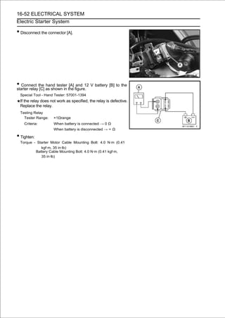 16-52 ELECTRICAL SYSTEM
Electric Starter System

• Disconnect the connector [A].




• Connect the as shown in the figure. V battery [B] to the
starter relay [C]
                  hand tester [A] and 12

 Special Tool - Hand Tester: 57001-1394
 If the relay does not work as specified, the relay is defective.
 Replace the relay.
 Testing Relay
   Tester Range:    ×1Ωrange
    Criteria:       When battery is connected → 0 Ω
                    When battery is disconnected → ∞ Ω

• Tighten:
 Torque - Starter Motor Cable Mounting Bolt: 4.0 N·m (0.41
            kgf·m, 35 in·lb)
         Battery Cable Mounting Bolt: 4.0 N·m (0.41 kgf·m,
            35 in·lb)
 