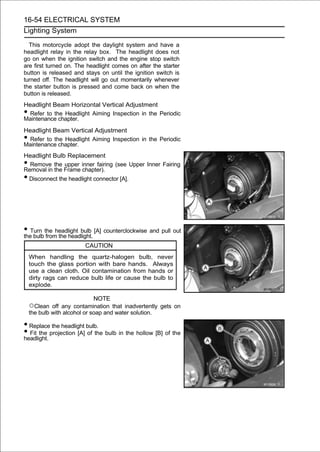 16-54 ELECTRICAL SYSTEM
Lighting System

  This motorcycle adopt the daylight system and have a
headlight relay in the relay box. The headlight does not
go on when the ignition switch and the engine stop switch
are first turned on. The headlight comes on after the starter
button is released and stays on until the ignition switch is
turned off. The headlight will go out momentarily whenever
the starter button is pressed and come back on when the
button is released.
Headlight Beam Horizontal Vertical Adjustment
• Refer to the Headlight Aiming Inspection in the Periodic
Maintenance chapter.
Headlight Beam Vertical Adjustment
• Refer to the Headlight Aiming Inspection in the Periodic
Maintenance chapter.
Headlight Bulb Replacement
• Remove the upper inner fairing (see Upper Inner Fairing
Removal in the Frame chapter).
•Disconnect the headlight connector [A].




• Turn the headlight bulb [A] counterclockwise and pull out
the bulb from the headlight.
                        CAUTION
    When handling the quartz-halogen bulb, never
    touch the glass portion with bare hands. Always
    use a clean cloth. Oil contamination from hands or
    dirty rags can reduce bulb life or cause the bulb to
    explode.

                              NOTE
    ○Clean off any contamination that inadvertently gets on
    the bulb with alcohol or soap and water solution.

• Replace the headlight bulb.
• Fit the projection [A] of the bulb in the hollow [B] of the
headlight.
 