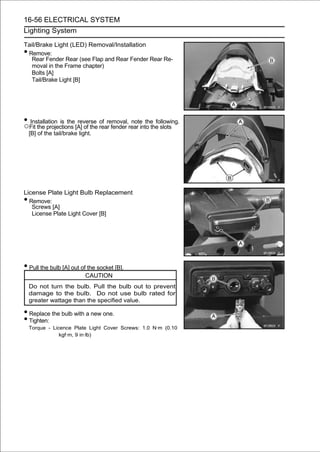 16-56 ELECTRICAL SYSTEM
Lighting System

Tail/Brake Light (LED) Removal/Installation
•Remove:
  Rear Fender Rear (see Flap and Rear Fender Rear Re-
  moval in the Frame chapter)
  Bolts [A]
  Tail/Brake Light [B]




• Fit the projections [A] of the rear fender rear into the slots
○
  Installation is the reverse of removal, note the following.

    [B] of the tail/brake light.




License Plate Light Bulb Replacement
• Remove:
   Screws [A]
   License Plate Light Cover [B]




• Pull the bulb [A] out of the socket [B].
                             CAUTION
    Do not turn the bulb. Pull the bulb out to prevent
    damage to the bulb. Do not use bulb rated for
    greater wattage than the specified value.

• Replace the bulb with a new one.
• Tighten:
    Torque - Licence Plate Light Cover Screws: 1.0 N·m (0.10
                kgf·m, 9 in·lb)
 
