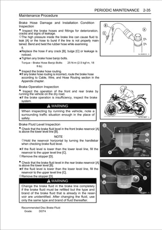 PERIODIC MAINTENANCE   2-35
Maintenance Procedure

Brake Hose Damage and Installation Condition
Inspection
•  Inspect the brake hoses and fittings for deterioration,
cracks and signs of leakage.
○The high pressure inside the brake line can cause fluid to
leak [A] or the hose to burst if the line is not properly main-
tained. Bend and twist the rubber hose while examining
  it.
  Replace the hose if any crack [B], bulge [C] or leakage is
  noticed.
  Tighten any brake hose banjo bolts.
    Torque - Brake Hose Banjo Bolts:     25 N·m (2.5 kgf·m, 18
                ft·lb)

• Inspect the brake hose routing.
    If any brake hose routing is incorrect, route the brake hose
    according to Cable, Wire, and Hose Routing section in the
    Appendix chapter.
Brake Operation Inspection
•  Inspect the operation of the front and rear brake by
running the vehicle on the dry road.
  If the brake operation is insufficiency, inspect the brake
  system.
                           WARNING
    When inspecting by running the vehicle, note a
    surrounding traffic situation enough in the place of
    safety.

Brake Fluid Level Inspection
•  Check that the brake fluid level in the front brake reservoir [A]
is above the lower level line [B].
                            NOTE
    ○Hold the reservoir horizontal by turning the handlebar
    when checking brake fluid level.
 If the fluid level is lower than the lower level line, fill the
 reservoir to the upper level line [C].
○Remove the stopper [D].
• Check the lowerbrake fluid level in the rear brake reservoir [A]
is above
         that the
                  level [B].
 If the fluid level is lower than the lower level line, fill the
 reservoir to the upper level line [C].
○Remove the stopper [D].
                           WARNING
    Change the brake fluid in the brake line completely
    if the brake fluid must be refilled but the type and
    brand of the brake fluid that is already in the reser-
    voir are unidentified. After changing the fluid, use
    only the same type and brand of fluid thereafter.

    Recommended Disc Brake Fluid
      Grade:  DOT4
 