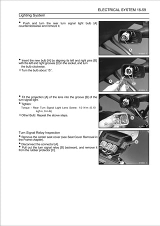 ELECTRICAL SYSTEM 16-59
Lighting System

• Push and turn the rearit. turn
counterclockwise and remove
                                          signal light bulb [A]




• Insert left and right grooves aligning its left and right pins [B]
with the
          the new bulb [A] by
                                [C] in the socket, and turn
    the bulb clockwise.
○Turn the bulb about 15°.




• Fitsignalprojection [A] of the lens into the groove [B] of the
turn
      the
            light.
• Tighten:
    Torque - Rear Turn Signal Light Lens Screw: 1.0 N·m (0.10
               kgf·m, 9 in·lb)
○Other Bulb: Repeat the above steps.


Turn Signal Relay Inspection
•  Remove the center seat cover (see Seat Cover Removal in
the Frame chapter).
•  Disconnect the connector [A].
•  Pull out the turn signal relay [B] backward, and remove it
from the rubber protector [C].
 