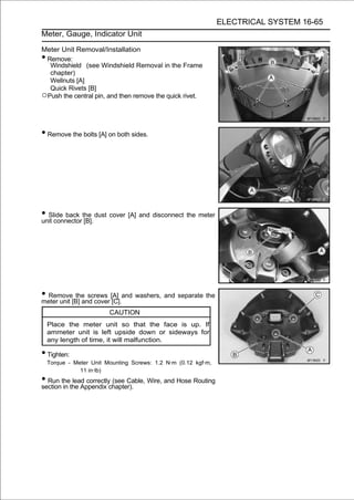 ELECTRICAL SYSTEM 16-65
Meter, Gauge, Indicator Unit

Meter Unit Removal/Installation
•Remove:
  Windshield (see Windshield Removal in the Frame
  chapter)
  Wellnuts [A]
  Quick Rivets [B]
○Push the central pin, and then remove the quick rivet.


• Remove the bolts [A] on both sides.




• Slide back the dust cover [A] and disconnect the meter
unit connector [B].




• Remove[B] and cover [A] and washers, and separate the
meter unit
           the screws
                       [C].
                         CAUTION
    Place the meter unit so that the face is up. If
    ammeter unit is left upside down or sideways for
    any length of time, it will malfunction.

• Tighten:
    Torque - Meter Unit Mounting Screws: 1.2 N·m (0.12 kgf·m,
               11 in·lb)
• Run thethe Appendix chapter). Wire, and Hose Routing
section in
           lead correctly (see Cable,
 