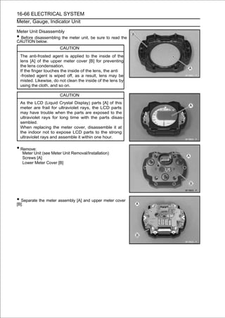 16-66 ELECTRICAL SYSTEM
Meter, Gauge, Indicator Unit

Meter Unit Disassembly
• Before disassembling the meter unit, be sure to read the
CAUTION below.
                         CAUTION
    The anti-frosted agent is applied to the inside of the
    lens [A] of the upper meter cover [B] for preventing
    the lens condensation.
    If the finger touches the inside of the lens, the anti
    -frosted agent is wiped off, as a result, lens may be
    misted. Likewise, do not clean the inside of the lens by
    using the cloth, and so on.

                         CAUTION
    As the LCD (Liquid Crystal Display) parts [A] of this
    meter are frail for ultraviolet rays, the LCD parts
    may have trouble when the parts are exposed to the
    ultraviolet rays for long time with the parts disas-
    sembled.
    When replacing the meter cover, disassemble it at
    the indoor not to expose LCD parts to the strong
    ultraviolet rays and assemble it within one hour.

• Remove:
     Meter Unit (see Meter Unit Removal/Installation)
     Screws [A]
     Lower Meter Cover [B]




• Separate the meter assembly [A] and upper meter cover
[B].
 
