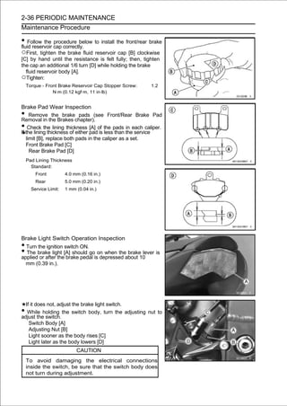2-36 PERIODIC MAINTENANCE
Maintenance Procedure

• Follow the cap correctly. to install the front/rear brake
fluid reservoir
                procedure below

○First, tighten the brake fluid reservoir cap [B] clockwise
[C] by hand until the resistance is felt fully; then, tighten
the cap an additional 1/6 turn [D] while holding the brake
  fluid reservoir body [A].
○Tighten:
    Torque - Front Brake Reservoir Cap Stopper Screw:     1.2
                N·m (0.12 kgf·m, 11 in·lb)


Brake Pad Wear Inspection
•    Remove the brake pads (see Front/Rear Brake Pad
Removal in the Brakes chapter).
•   Check the lining thickness [A] of the pads in each caliper.
If the lining thickness of either pad is less than the service
   limit [B], replace both pads in the caliper as a set.
   Front Brake Pad [C]
     Rear Brake Pad [D]
    Pad Lining Thickness
      Standard:
        Front          4.0 mm (0.16 in.)
        Rear           5.0 mm (0.20 in.)
      Service Limit:   1 mm (0.04 in.)




Brake Light Switch Operation Inspection
• Turn the ignition switch ON.
• The brake light [A] should go on when the brake lever is
applied or after the brake pedal is depressed about 10
  mm (0.39 in.).




  If it does not, adjust the brake light switch.
•  While holding the switch body, turn the adjusting nut to
adjust the switch.
    Switch Body [A]
    Adjusting Nut [B]
    Light sooner as the body rises [C]
    Light later as the body lowers [D]
                            CAUTION
    To avoid damaging the electrical connections
    inside the switch, be sure that the switch body does
    not turn during adjustment.
 