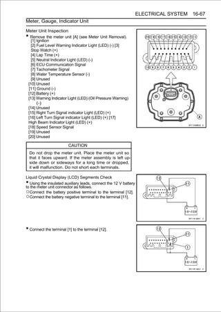 ELECTRICAL SYSTEM 16-67
Meter, Gauge, Indicator Unit

Meter Unit Inspection
• Remove the meter unit [A] (see Meter Unit Removal).
   [1] Ignition
   [2] Fuel Level Warning Indicator Light (LED) (-) [3]
   Stop Watch (+)
   [4] Lap Time (+)
   [5] Neutral Indicator Light (LED) (-)
   [6] ECU Communication Signal
   [7] Tachometer Signal
   [8] Water Temperature Sensor (-)
   [9] Unused
 [10] Unused
 [11] Ground (-)
 [12] Battery (+)
 [13] Warning Indicator Light (LED) (Oil Pressure Warning)
       (-)
 [14] Unused
 [15] Right Turn Signal indicator Light (LED) (+)
 [16] Left Turn Signal indicator Light (LED) (+) [17]
 High Beam Indicator Light (LED) (+)
 [18] Speed Sensor Signal
 [19] Unused
 [20] Unused

                         CAUTION
    Do not drop the meter unit. Place the meter unit so
    that it faces upward. If the meter assembly is left up-
    side down or sideways for a long time or dropped,
    it will malfunction. Do not short each terminals.

Liquid Crystal Display (LCD) Segments Check
• Using the insulated auxiliary leads, connect the 12 V battery
to the meter unit connector as follows.
○Connect the battery positive terminal to the terminal [12].
○Connect the battery negative terminal to the terminal [11].




• Connect the terminal [1] to the terminal [12].
 