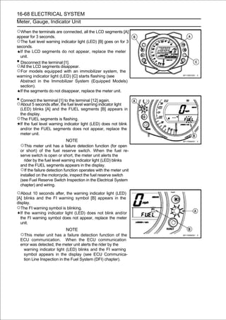 16-68 ELECTRICAL SYSTEM
Meter, Gauge, Indicator Unit

○When the terminals are connected, all the LCD segments [A]
appear for 3 seconds.
○The fuel level warning indicator light (LED) [B] goes on for 3
seconds.
  If the LCD segments do not appear, replace the meter
  unit.
• Disconnect the terminal [1].
○All the LCD segments disappear.
○For models equipped with an immobilizer system, the
warning indicator light (LED) [C] starts flashing (see
  Abstract in the Immobilizer System (Equipped Models)
  section).
  If the segments do not disappear, replace the meter unit.

• Connect the terminal [1] to the terminal [12] again.
○About 5 seconds after, the fuel level warning indicator light
 (LED) blinks [A] and the FUEL segments [B] appears in
 the display.
○The FUEL segments is flashing.
 If the fuel level warning indicator light (LED) does not blink
 and/or the FUEL segments does not appear, replace the
 meter unit.
                                NOTE
    ○This meter unit has a failure detection function (for open
    or short) of the fuel reserve switch. When the fuel re-
    serve switch is open or short, the meter unit alerts the
      rider by the fuel level warning indicator light (LED) blinks
    and the FUEL segments appears in the display.
    ○If the failure detection function operates with the meter unit
    installed on the motorcycle, inspect the fuel reserve switch
    (see Fuel Reserve Switch Inspection in the Electrical System
    chapter) and wiring.

○About 10 seconds after, the warning indicator light (LED)
[A] blinks and the FI warning symbol [B] appears in the
display.
○The FI warning symbol is blinking.
  If the warning indicator light (LED) does not blink and/or
  the FI warning symbol does not appear, replace the meter
  unit.
                               NOTE
    ○This meter unit has a failure detection function of the
    ECU communication. When the ECU communication
    error was detected, the meter unit alerts the rider by the
      warning indicator light (LED) blinks and the FI warning
      symbol appears in the display (see ECU Communica-
      tion Line Inspection in the Fuel System (DFI) chapter).
 
