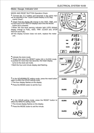 ELECTRICAL SYSTEM 16-69
Meter, Gauge, Indicator Unit

MODE AND RESET BUTTON Operation Check
•  Connect the 12 V battery and terminals in the same man-
ner as specified in the "Liquid Crystal Display (LCD) Seg-
  ments Check".
•  Check that the display [B] change to the ODO, TRIP, and
CLOCK and STOP WATCH displays each time the MODE
  button [A] is pressed.
○When the fuel level warning indicator light (LED) blinked,
display change to FUEL, ODO, TRIP, CLOCK and, STOP
WATCH and FUEL.
  If the display function does not work, replace the meter
  unit.




• Indicate the clock mode.
• pushedthat more than two seconds, the meter displaymode
is
   Check
          for
               when the RESET button [A] in CLOCK

 turns to the clock set mode.
○Both the hour and minute display start flashing.




• In the effect the HOUR setting mode, press the reset button
again to
         HOUR/MINUTE
                         setting mode.
○The hour display flashes on the display.
• Press the MODE button to set the hour.



• In the HOUR setting mode, press the RESET button to
effect the MINUTE setting mode.
○The minute display flashes on the display.
• Press the MODE button to set the minute.
 