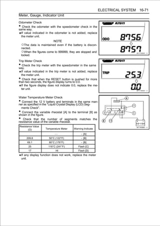 ELECTRICAL SYSTEM 16-71
Meter, Gauge, Indicator Unit

Odometer Check
•  Check the odometer with the speedometer check in the
same way.
  If value indicated in the odometer is not added, replace
  the meter unit.
                             NOTE
    ○The    data is maintained even if the battery is discon-
    nected.
    ○When the figures come to 999999, they are stopped and
    locked.

Trip Meter Check
•  Check the trip meter with the speedometer in the same
way.
  If value indicated in the trip meter is not added, replace
  the meter unit.
•  Check that when the RESET button is pushed for more
than two seconds, the figure display turns to 0.0.
  If the figure display does not indicate 0.0, replace the me-
  ter unit.

Water Temperature Meter Check
• Connect the 12 V battery and terminals in the same man-
ner as specified in the "Liquid Crystal Display (LCD) Seg-
  ments Check".
• Connect the variable rheostat [A] to the terminal [8] as
shown in the figure.
•  Check that the number of segments matches the
resistance value of the variable rheostat.
Resistance Value
       (Ω)            Temperature Meter    Warning Indicate

                             --                  - [A]
        209.8           50°C (122°F)             - [B]
        69.1            80°C (176°F)             - [B]
         25             116°C (241°F)         Flash [C]
         17                  HI               Flash [D]
    If any display function does not work, replace the meter
    unit.
 
