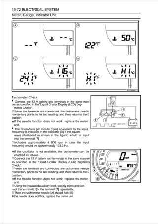 16-72 ELECTRICAL SYSTEM
Meter, Gauge, Indicator Unit




Tachometer Check
•  Connect the 12 V battery and terminals in the same man-
ner as specified in the "Liquid Crystal Display (LCD) Seg-
  ments Check".
○When the terminals are connected, the tachometer needle
momentary points to the last reading, and then return to the 0
position.
  If the needle function does not work, replace the meter
  unit.
•  The revolutions per minute (rpm) equivalent to the input
frequency is indicated in the oscillator [A] if the square
  wave (illustrated as shown in the figure) would be input
  into the terminal [7].
○Indicates approximately 4 000 rpm in case the input
frequency would be approximately 133.3 Hz.

   If the oscillator is not available, the tachometer can be
   checked as follows.
○Connect the 12 V battery and terminals in the same manner
as specified in the "Liquid Crystal Display (LCD) Segments
Check".
○When the terminals are connected, the tachometer needle
momentary points to the last reading, and then return to the 0
position.
   If the needle function does not work, replace the meter
   unit.
○Using the insulated auxiliary lead, quickly open and con-
nect the terminal [1] to the terminal [7] repeatedly.
○Then the tachometer needle [A] should flick [B].
If the needle does not flick, replace the meter unit.
 