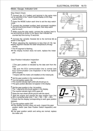 ELECTRICAL SYSTEM 16-73
Meter, Gauge, Indicator Unit

Stop Watch Check
•  Connect the 12 V battery and terminal in the same man-
ner as specified in the “Liquid Crystal Display (LCD) Seg-
  ments Check”.
•  Press the MODE button each time to set the stop watch
mode.
•  Connect the insulated auxiliary lead processed insulation
to the terminal [3] as shown in the figure, then stop watch
  start to count.
•  While count the stop watch, connect the auxiliary lead to
the terminal [4] as shown in the figure, then indicate the
  counted lap time during 10 seconds.

• Connect the variable rheostat [A] to the terminal [8] as
shown in the figure.
• When adjusting the resistance temperature (HI seg- lap
display segment indicate the water
                                   to less than 21.1Ω,

 ments).
○The HI segment is flashing.
 If the display function does not work, replace the meter
 unit.



Gear Position Indication Inspection
                             NOTE
    ○The gear position is indicated by the data sent from the
    ECU.
    ○Be sure the ECU communication line is normal (see
    ECU Communication Line Inspection in the Fuel System
    (DFI) chapter).
    ○Inspect with the meter unit installed on the motorcycle.
• Set the gear position in the neutral position.
• Turn the ignition switch ON.
○The neutral indicator light (LED) [A] should go on.
○The gear position [B] does not appear in the display.
• Set the gear position in the 1st position.
○The 1 segments [A] should appear in the display.
○The neutral indicator light (LED) goes off.
• Raise the rear wheel off the ground with the stand.
• 6th in the engineorder (2nd → 3rd → 4th → 5th → from 2nd
to
   Start
         numerical
                    and change the gear position
                                                      6th).
○Check that the display corresponding to each gear position
appears.
• Turn the ignition switch OFF
  If the display function does not work, inspect the gear
  position switch (see Gear Position Switch Inspection) and
  wiring.
  If the gear position switch and wiring are normal, replace
  the meter unit.
 