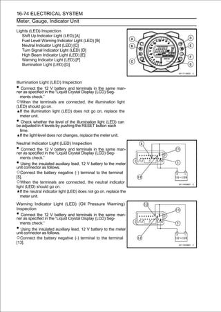 16-74 ELECTRICAL SYSTEM
Meter, Gauge, Indicator Unit

Lights (LED) Inspection
   Shift Up Indicator Light (LED) [A]
   Fuel Level Warning Indicator Light (LED) [B]
   Neutral Indicator Light (LED) [C]
   Turn Signal Indicator Light (LED) [D]
   High Beam Indicator Light (LED) [E]
   Warning Indicator Light (LED) [F]
   Illumination Light (LED) [G]



Illumination Light (LED) Inspection
•   Connect the 12 V battery and terminals in the same man-
ner as specified in the “Liquid Crystal Display (LCD) Seg-
   ments check.”
○When the terminals are connected, the illumination light
(LED) should go on.
   If the illumination light (LED) does not go on, replace the
   meter unit.
•   Check whether the level of the illumination light (LED) can
be adjusted in 4 levels by pushing the RESET button each
   time.
   If the light level does not changes, replace the meter unit.

Neutral Indicator Light (LED) Inspection
•   Connect the 12 V battery and terminals in the same man-
ner as specified in the “Liquid Crystal Display (LCD) Seg-
   ments check.”
•   Using the insulated auxiliary lead, 12 V battery to the meter
unit connector as follows.
○Connect the battery negative (-) terminal to the terminal
[5].
○When the terminals are connected, the neutral indicator
light (LED) should go on.
   If the neutral indicator light (LED) does not go on, replace the
   meter unit.
Warning Indicator Light (LED) (Oil Pressure Warning)
Inspection
• Connect the 12 V battery and terminals in the same man-
ner as specified in the “Liquid Crystal Display (LCD) Seg-
  ments check.”
• Using the insulated auxiliary lead, 12 V battery to the meter
unit connector as follows.
○Connect the battery negative (-) terminal to the terminal
[13].
 