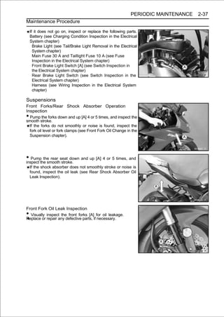 PERIODIC MAINTENANCE   2-37
Maintenance Procedure

    If it does not go on, inspect or replace the following parts.
    Battery (see Charging Condition Inspection in the Electrical
    System chapter)
      Brake Light (see Tail/Brake Light Removal in the Electrical
      System chapter)
      Main Fuse 30 A and Taillight Fuse 10 A (see Fuse
      Inspection in the Electrical System chapter)
      Front Brake Light Switch [A] (see Switch Inspection in
      the Electrical System chapter)
      Rear Brake Light Switch (see Switch Inspection in the
      Electrical System chapter)
      Harness (see Wiring Inspection in the Electrical System
      chapter)

Suspensions
Front Forks/Rear Shock Absorber Operation
Inspection
• Pump the forks down and up [A] 4 or 5 times, and inspect the
smooth stroke.
  If the forks do not smoothly or noise is found, inspect the
  fork oil level or fork clamps (see Front Fork Oil Change in the
  Suspension chapter).




• Pumpthe smoothseat down and up [A] 4 or 5 times, and
inspect
        the rear
                 stroke.
    If the shock absorber does not smoothly stroke or noise is
    found, inspect the oil leak (see Rear Shock Absorber Oil
    Leak Inspection).




Front Fork Oil Leak Inspection
• Visually inspect the front forks [A] for oil leakage.
Replace or repair any defective parts, if necessary.
 
