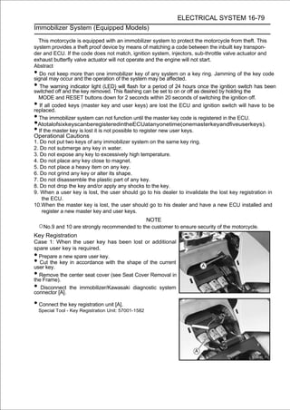 ELECTRICAL SYSTEM 16-79
Immobilizer System (Equipped Models)

  This motorcycle is equipped with an immobilizer system to protect the motorcycle from theft. This
system provides a theft proof device by means of matching a code between the inbuilt key transpon-
der and ECU. If the code does not match, ignition system, injectors, sub-throttle valve actuator and
exhaust butterfly valve actuator will not operate and the engine will not start.
Abstract
•  Do not keep more than one immobilizer key of any system on a key ring. Jamming of the key code
signal may occur and the operation of the system may be affected.
•  The warning indicator light (LED) will flash for a period of 24 hours once the ignition switch has been
switched off and the key removed. This flashing can be set to on or off as desired by holding the
  MODE and RESET buttons down for 2 seconds within 20 seconds of switching the ignition off.
•  If all coded keys (master key and user keys) are lost the ECU and ignition switch will have to be
replaced.
• The immobilizer system can not function until the master key code is registered in the ECU.
• AtotalofsixkeyscanberegisteredintheECUatanyonetime(onemasterkeyandfiveuserkeys).
• If the master key is lost it is not possible to register new user keys.
Operational Cautions
1. Do not put two keys of any immobilizer system on the same key ring.
2. Do not submerge any key in water.
3. Do not expose any key to excessively high temperature.
4. Do not place any key close to magnet.
5. Do not place a heavy item on any key.
6. Do not grind any key or alter its shape.
7. Do not disassemble the plastic part of any key.
8. Do not drop the key and/or apply any shocks to the key.
9. When a user key is lost, the user should go to his dealer to invalidate the lost key registration in
    the ECU.
10.When the master key is lost, the user should go to his dealer and have a new ECU installed and
    register a new master key and user keys.
                                                       NOTE
    ○No.9 and 10 are strongly recommended to the customer to ensure security of the motorcycle.
Key Registration
Case 1: When the user key has been lost or additional
spare user key is required.
• Prepare a new spare user key.
• Cut the key in accordance with the shape of the current
user key.
• Remove the center seat cover (see Seat Cover Removal in
the Frame).
•  Disconnect the immobilizer/Kawasaki diagnostic system
connector [A].

• Connect the key registration unit [A].
    Special Tool - Key Registration Unit: 57001-1582
 