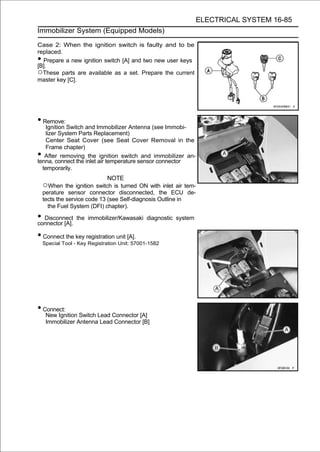 ELECTRICAL SYSTEM 16-85
Immobilizer System (Equipped Models)

Case 2: When the ignition switch is faulty and to be
replaced.
• Prepare a new ignition switch [A] and two new user keys
[B].
○These parts are available as a set. Prepare the current
master key [C].




• Remove:
   Ignition Switch and Immobilizer Antenna (see Immobi-
   lizer System Parts Replacement)
   Center Seat Cover (see Seat Cover Removal in the
   Frame chapter)
•  After removing the ignition switch and immobilizer an-
tenna, connect the inlet air temperature sensor connector
  temporarily.
                              NOTE
    ○When the ignition switch is turned ON with inlet air tem-
    perature sensor connector disconnected, the ECU de-
    tects the service code 13 (see Self-diagnosis Outline in
      the Fuel System (DFI) chapter).

• Disconnect
connector [A].
                  the immobilizer/Kawasaki diagnostic system


• Connect the key registration unit [A].
    Special Tool - Key Registration Unit: 57001-1582




• Connect:
     New Ignition Switch Lead Connector [A]
     Immobilizer Antenna Lead Connector [B]
 