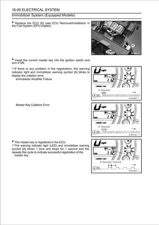 16-90 ELECTRICAL SYSTEM
Immobilizer System (Equipped Models)

• Replace the ECU [A] (see ECU Removal/Installation in
the Fuel System (DFI) chapter).




• Insert the current master key into the ignition switch and
turn it ON.
○If there is any problem in the registration, the warning
indicator light and immobilizer warning symbol [A] blinks to
display the collation error.
   Immobilizer Amplifier Failure




   Master Key Collation Error




• The master key is registered in the ECU.
○The warning indicator light (LED) and immobilizer warning
symbol [A] blinks 1 time and stops for 1 second and the
repeats this cycle to indicate successful registration of the
  master key.
 