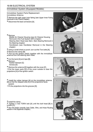 16-96 ELECTRICAL SYSTEM
Immobilizer System (Equipped Models)

Immobilizer System Parts Replacement
Immobilizer Antenna
• Remove the right upper inner fairing (see Upper Inner Faring
Removal in the Frame chapter).
• Disconnect the lead connectors [A].




• Remove:
     Middle Air Cleaner Housing (see Air Cleaner Housing
     Removal in the Fuel System (DFI) chapter)
     Steering Stem Head (see Stem, Stem Bearing Removal in
     the Steering chapter)
     Handlebars (see Handlebar Removal in the Steering
     chapter)
• Using a small chisel or punch, turn out the Torx bolts [A].
• Remove the clamp [B].
• Pull out thethe steering stemtogether with the immobilizer
antenna from
                ignition switch
                                 head.

• Cut the band [A] and tape [B].
• Remove:
   Rubber Damper [C]
   Screws [D]
• Remove the antenna [E] together with the cover [F].
○Pull the lower parts [G] of the cover outside to clear the
projections [H] of the ignition switch.




• Install the rubber damper[C] ofon the immobilizer antenna
[B] so that the stepped side
                             [A]
                                  the projections faces
    upward.
○Fit the projections into the grooves [D].




• Install the clamp.
• Tighten a new TORX bolt [A] until the bolt head [B] is
broken [C].
• Run thethe Appendix chapter). Wire, and Hose Routing
section in
            leads correctly (see Cable,
 