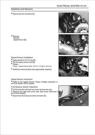 ELECTRICAL SYSTEM 16-101
Switches and Sensors

• Disconnect the connector [A].




• Remove:
     Bolt [A]
     Speed Senor [B]




Speed Sensor Installation
•Apply grease to the O-ring [A].
•Set the speed sensor bolt [B].
•Tighten:
    Torque - Speed Sensor Bolt: 10 N·m (1.0 kgf·m, 89 in·lb)

• Install the removed parts (see appropriate chapters).


Speed Sensor Inspection
• Refer to the Speed Sensor Output Voltage Inspection in
the Fuel System (DFI) chapter.
Fuel Reserve Switch Inspection
• Fill the fuel tank with fuel and close the fuel tank cap.
• Remove the right side cover (see Side Cover Removal in
the Frame chapter).
• Disconnect the fuel pump lead connector [A].
 