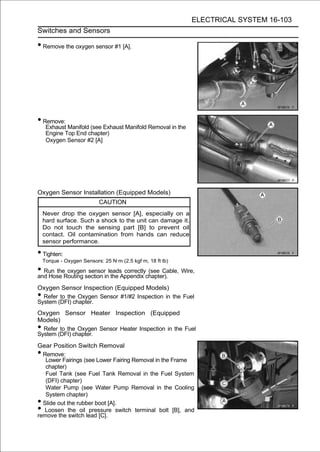 ELECTRICAL SYSTEM 16-103
Switches and Sensors

• Remove the oxygen sensor #1 [A].




• Remove:
     Exhaust Manifold (see Exhaust Manifold Removal in the
     Engine Top End chapter)
     Oxygen Sensor #2 [A]




Oxygen Sensor Installation (Equipped Models)
                           CAUTION
    Never drop the oxygen sensor [A], especially on a
    hard surface. Such a shock to the unit can damage it.
    Do not touch the sensing part [B] to prevent oil
    contact. Oil contamination from hands can reduce
    sensor performance.

• Tighten:
    Torque - Oxygen Sensors: 25 N·m (2.5 kgf·m, 18 ft·lb)

• Run theRouting section inleadsAppendix chapter). Wire,
and Hose
          oxygen sensor
                            the
                                 correctly (see Cable,

Oxygen Sensor Inspection (Equipped Models)
• Refer to the Oxygen Sensor #1/#2 Inspection in the Fuel
System (DFI) chapter.
Oxygen Sensor Heater Inspection (Equipped
Models)
• Refer to the Oxygen Sensor Heater Inspection in the Fuel
System (DFI) chapter.
Gear Position Switch Removal
• Remove:
   Lower Fairings (see Lower Fairing Removal in the Frame
   chapter)
   Fuel Tank (see Fuel Tank Removal in the Fuel System
   (DFI) chapter)
   Water Pump (see Water Pump Removal in the Cooling
   System chapter)
• Slide out the rubber boot [A].
•  Loosen the oil pressure switch terminal bolt [B], and
remove the switch lead [C].
 