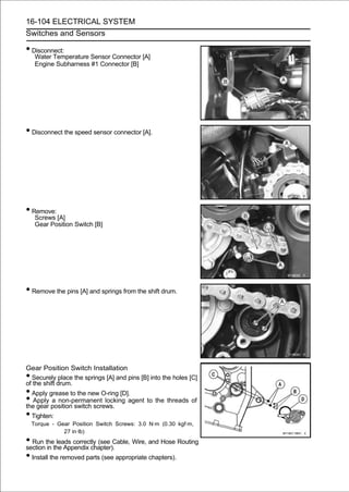 16-104 ELECTRICAL SYSTEM
Switches and Sensors

• Disconnect:
     Water Temperature Sensor Connector [A]
     Engine Subharness #1 Connector [B]




• Disconnect the speed sensor connector [A].




• Remove:
     Screws [A]
     Gear Position Switch [B]




• Remove the pins [A] and springs from the shift drum.




Gear Position Switch Installation
• Securely place the springs [A] and pins [B] into the holes [C]
of the shift drum.
• Apply grease to the new O-ring [D].
•  Apply a non-permanent locking agent to the threads of
the gear position switch screws.
• Tighten:
    Torque - Gear Position Switch Screws: 3.0 N·m (0.30 kgf·m,
               27 in·lb)
• Run thethe Appendix chapter). Wire, and Hose Routing
section in
            leads correctly (see Cable,

• Install the removed parts (see appropriate chapters).
 