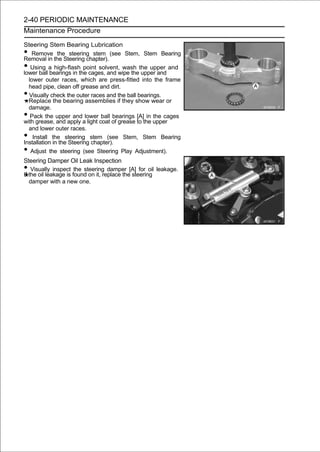 2-40 PERIODIC MAINTENANCE
Maintenance Procedure

Steering Stem Bearing Lubrication
•  Remove the steering stem (see Stem, Stem Bearing
Removal in the Steering chapter).
•  Using a high-flash point solvent, wash the upper and
lower ball bearings in the cages, and wipe the upper and
  lower outer races, which are press-fitted into the frame
  head pipe, clean off grease and dirt.
• Visually check the outer races and the ball bearings.
  Replace the bearing assemblies if they show wear or
  damage.
•  Pack the upper and lower ball bearings [A] in the cages
with grease, and apply a light coat of grease to the upper
  and lower outer races.
•   Install the steering stem (see Stem, Stem Bearing
Installation in the Steering chapter).
•  Adjust the steering (see Steering Play Adjustment).
Steering Damper Oil Leak Inspection
•   Visually inspect the steering damper [A] for oil leakage.
If the oil leakage is found on it, replace the steering
   damper with a new one.
 