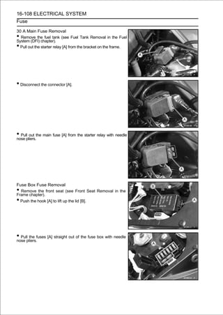 16-108 ELECTRICAL SYSTEM
Fuse

30 A Main Fuse Removal
• Remove the fuel tank (see Fuel Tank Removal in the Fuel
System (DFI) chapter).
• Pull out the starter relay [A] from the bracket on the frame.




• Disconnect the connector [A].




• Pullpliers.the main fuse [A] from the starter relay with needle
nose
        out




Fuse Box Fuse Removal
• Remove the front seat (see Front Seat Removal in the
Frame chapter).
• Push the hook [A] to lift up the lid [B].




• Pullpliers.fuses [A] straight out of the fuse box with needle
nose
       the
 