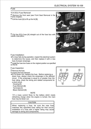 ELECTRICAL SYSTEM 16-109
Fuse

10 A ECU Fuse Removal
• Remove the front seat (see Front Seat Removal in the
Frame chapter).
• Pull the hook [A] to lift up the lid [B].




• Pull the ECU fuse [A] straight out of the fuse box with
needle nose pliers.




Fuse Installation
  If a fuse fails during operation, inspect the electrical system
  to determine the cause, and then replace it with a new
  fuse of proper amperage.
• Install the fuse box fuses on the original position as specified
on the lid.
Fuse Inspection
•Remove the fuse.
•Inspect the fuse element.
 If it is blown out, replace the fuse. Before replacing a
 blown fuse, always check the amperage in the affected
 circuit. If the amperage is equal to or greater than the
 fuse rating, check the wiring and related components for
 a short circuit.
   Housing [A]
   Fuse Element [B]
   Terminals [C]
   Blown Element [D]
                           NOTE
    ○If  a mass current flows to the battery which needs
    refreshing charge when the engine is turned, the main
    fuse may be blown out.

                         CAUTION
    When replacing a fuse, be sure the new fuse
    matches the specified fuse rating for that circuit.
    Installation of a fuse with a higher rating may cause
    damage to wiring and components.
 