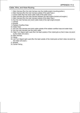 APPENDIX 17-3
Cable, Wire, and Hose Routing

  1. Main Harness (Run the main harness over the middle engine mounting portion.)
  2. Main Harness (Run the main harness outside of the water hose.)
  3. Clutch Cable (Run the clutch cable inside of the water hose.)
  4. Main Harness (Run the main harness between the right engine bracket and engine.)
  5. Main Harness (Run the main harness outside of the water hose.)
  6. Run the main harness and clutch cable inside of the right engine bracket.
  7. Clamps
  8. Bracket
  9. Radiator Overflow Hose
 10. Water Hose
 11. Run the main harness and clutch cable outside of the radiator overflow hose and water hose.
 12. Run the main harness over the clutch cable.
 13. Right Turn Signal Light Lead (Run the lead outside of the motorcycle so that it does not pinch
     by the meter unit cover.)
 14. Main Harness
 15. Clamp
 16. Left Turn Signal Light Lead (Run the lead outside of the motorcycle so that it does not pinch by
     the meter unit cover.)
 17. Bracket
 18. Center Fairing
 