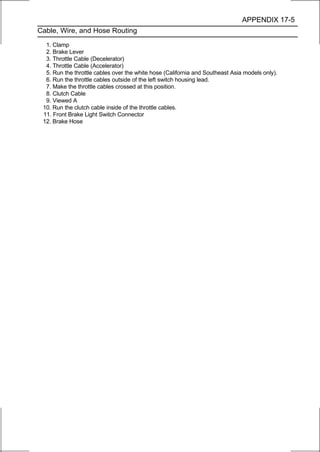 APPENDIX 17-5
Cable, Wire, and Hose Routing

  1. Clamp
  2. Brake Lever
  3. Throttle Cable (Decelerator)
  4. Throttle Cable (Accelerator)
  5. Run the throttle cables over the white hose (California and Southeast Asia models only).
  6. Run the throttle cables outside of the left switch housing lead.
  7. Make the throttle cables crossed at this position.
  8. Clutch Cable
  9. Viewed A
 10. Run the clutch cable inside of the throttle cables.
 11. Front Brake Light Switch Connector
 12. Brake Hose
 