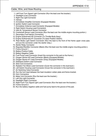 APPENDIX 17-9
Cable, Wire, and Hose Routing

  1. Left Front Turn Signal Light Connector (Run the lead over the bracket.)
  2. Headlight (Low) Connector
  3. Right City Light Connector
  4. Clamps
  5. Immobilizer Amplifier Connector (Equipped Models)
  6. Ignition Switch Lead Connector
  7. Immobilizer Antenna Lead Connector (Equipped Models)
  8. Right Switch Housing Lead Connectors
  9. Inlet Air Temperature Sensor Connector
 10. Crankshaft Sensor Lead Connector (Run the lead over the middle engine mounting portion.)
 11. Secondary Fuel Injector Connectors
 12. Engine Subharness #2 Connector (To Throttle Body Assy)
 13. Engine Subharness #1 Connector (To Gear Position Switch)
 14. Rear Brake Light Switch Connector (Run the lead to the front of the frame upper cross pipe,
     and put the connector under the starter relay.)
 15. Starter Relay Connector
 16. Regulator/Rectifier Connector (Black) (Run the lead over the middle engine mounting portion.)
 17. Frame Ground 1
 18. Battery Positive Cable
 19. Battery Negative Cable
 20. Fuel Pump Lead Connector (Insert the connector to the pad on the frame.)
 21. Oxygen Sensor #2 Lead Connector (Black) (Equipped Models)
 22. Oxygen Sensor #1 Lead Connector (Gray) (Equipped Models)
 23. Sidestand Switch Lead Connector
 24. Stick Coil Connectors
 25. Radiator Fan Motor Lead Connector (Cover the connector in the dust boot.)
 26. Left Switch Housing Lead Connector (Cover the connector in the dust boot.)
 27. Air Switching Valve Connector
 28. Run the horn lead between the heat insulation rubber plate and frame bracket.
 29. Horn Connectors
 30. Meter Unit Connector (Run the lead over the bracket.)
 31. Left City Light Connector
 32. Headlight (High) Connector
 33. Right Front Turn Signal Light Lead Connector (Run the lead over the bracket.)
 34. Frame Ground 2
 35. Run the battery negative cable and fuel pump lead to the groove of the pad.
 