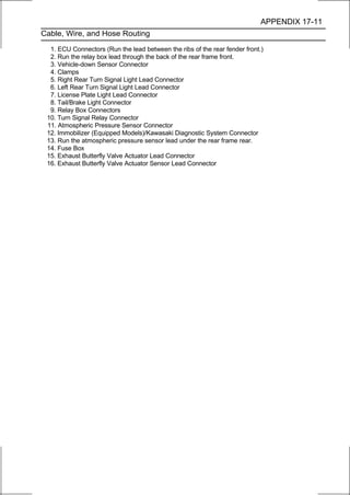 APPENDIX 17-11
Cable, Wire, and Hose Routing

  1. ECU Connectors (Run the lead between the ribs of the rear fender front.)
  2. Run the relay box lead through the back of the rear frame front.
  3. Vehicle-down Sensor Connector
  4. Clamps
  5. Right Rear Turn Signal Light Lead Connector
  6. Left Rear Turn Signal Light Lead Connector
  7. License Plate Light Lead Connector
  8. Tail/Brake Light Connector
  9. Relay Box Connectors
 10. Turn Signal Relay Connector
 11. Atmospheric Pressure Sensor Connector
 12. Immobilizer (Equipped Models)/Kawasaki Diagnostic System Connector
 13. Run the atmospheric pressure sensor lead under the rear frame rear.
 14. Fuse Box
 15. Exhaust Butterfly Valve Actuator Lead Connector
 16. Exhaust Butterfly Valve Actuator Sensor Lead Connector
 
