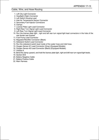 APPENDIX 17-13
Cable, Wire, and Hose Routing

  1. Left City Light Connector
  2. Headlight (High) Connector
  3. Left Switch Housing Lead
  4. Inlet Air Temperature Sensor Connector
  5. Secondary Fuel Injector Connectors
  6. Clamps
  7. License Plate Light Lead Connector
  8. Right Rear Turn Signal Light Lead Connector
  9. Left Rear Turn Signal Light Lead Connector
 10. Run the license plate light , right and left rear turn signal light lead connectors in the hole of the
     rear fender rear bracket.
 11. Fuel Pump Lead Connector
 12. Regulator/Rectifier Connector (Black)
 13. Sidestand Switch Lead Connector
 14. Run the sidestand switch lead inside of the water hose and inlet hose.
 15. Oxygen Sensor #1 Lead Connector (Gray) (Equipped Models)
 16. Oxygen Sensor #2 Lead Connector (Black) (Equipped Models)
 17. Viewed A
 18. Bend the clamp upward, and hold the license plate light, right and left rear turn signal light leads.
 19. Section B-B
 20. Battery Negative Cable
 21. Battery Positive Cable
 22. Main Harness
 