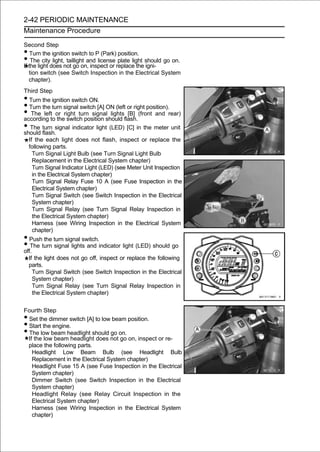 2-42 PERIODIC MAINTENANCE
Maintenance Procedure

Second Step
•   Turn the ignition switch to P (Park) position.
•   The city light, taillight and license plate light should go on.
If the light does not go on, inspect or replace the igni-
   tion switch (see Switch Inspection in the Electrical System
   chapter).
Third Step
• Turn the ignition switch ON.
• Turn the turn signal switch [A] ON (left or right position).
• The lefttoor right turn signalshould flash.(front and rear)
according the switch position
                                    lights [B]

• The flash.signal indicator light (LED) [C] in the meter unit
should
       turn

    If the each light does not flash, inspect or replace the
    following parts.
      Turn Signal Light Bulb (see Turn Signal Light Bulb
      Replacement in the Electrical System chapter)
      Turn Signal Indicator Light (LED) (see Meter Unit Inspection
      in the Electrical System chapter)
      Turn Signal Relay Fuse 10 A (see Fuse Inspection in the
      Electrical System chapter)
      Turn Signal Switch (see Switch Inspection in the Electrical
      System chapter)
      Turn Signal Relay (see Turn Signal Relay Inspection in
      the Electrical System chapter)
      Harness (see Wiring Inspection in the Electrical System
      chapter)
• Push the turn signal switch.
• The turn signal lights and indicator light (LED) should go
off.
    If the light does not go off, inspect or replace the following
    parts.
      Turn Signal Switch (see Switch Inspection in the Electrical
      System chapter)
      Turn Signal Relay (see Turn Signal Relay Inspection in
      the Electrical System chapter)


Fourth Step
•Set the dimmer switch [A] to low beam position.
•Start the engine.
•The low beam headlight should go on.
 If the low beam headlight does not go on, inspect or re-
 place the following parts.
   Headlight Low Beam Bulb (see Headlight Bulb
   Replacement in the Electrical System chapter)
   Headlight Fuse 15 A (see Fuse Inspection in the Electrical
   System chapter)
   Dimmer Switch (see Switch Inspection in the Electrical
   System chapter)
   Headlight Relay (see Relay Circuit Inspection in the
   Electrical System chapter)
   Harness (see Wiring Inspection in the Electrical System
   chapter)
 