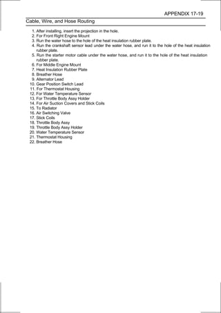 APPENDIX 17-19
Cable, Wire, and Hose Routing

  1. After installing, insert the projection in the hole.
  2. For Front Right Engine Mount
  3. Run the water hose to the hole of the heat insulation rubber plate.
  4. Run the crankshaft sensor lead under the water hose, and run it to the hole of the heat insulation
     rubber plate.
  5. Run the starter motor cable under the water hose, and run it to the hole of the heat insulation
     rubber plate.
  6. For Middle Engine Mount
  7. Heat Insulation Rubber Plate
  8. Breather Hose
  9. Alternator Lead
 10. Gear Position Switch Lead
 11. For Thermostat Housing
 12. For Water Temperature Sensor
 13. For Throttle Body Assy Holder
 14. For Air Suction Covers and Stick Coils
 15. To Radiator
 16. Air Switching Valve
 17. Stick Coils
 18. Throttle Body Assy
 19. Throttle Body Assy Holder
 20. Water Temperature Sensor
 21. Thermostat Housing
 22. Breather Hose
 