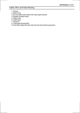 APPENDIX 17-21
Cable, Wire, and Hose Routing

  1. Clamps
  2. Water Hose
  3. Run the water hose inside of the right engine bracket.
  4. Radiator Overflow Hose
  5. Water Hose
  6. Outlet Hose
  7. Viewed A
  8. Thermostat Housing Bolt
  9. Paint Mark (Align the paint mark with the thermostat housing bolt.)
 