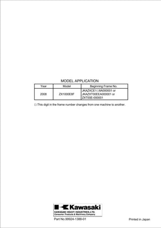 MODEL APPLICATION
    Year             Model               Beginning Frame No.
                                    JKAZXCE1□8A000001 or
    2008          ZX1000E8F         JKAZXT00EEA000001 or
                                    ZXT00E-000001

□:This digit in the frame number changes from one machine to another.




               Part No.99924-1388-01                                    Printed in Japan
 