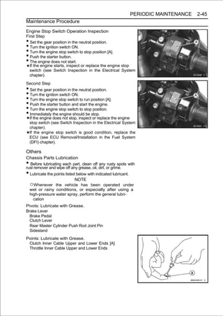 PERIODIC MAINTENANCE   2-45
Maintenance Procedure

Engine Stop Switch Operation Inspection
First Step
• Set the gear position in the neutral position.
• Turn the ignition switch ON.
• Turn the engine stop switch to stop position [A].
• Push the starter button.
• The engine does not start.
  If the engine starts, inspect or replace the engine stop
  switch (see Switch Inspection in the Electrical System
  chapter).

Second Step
• Set the gear position in the neutral position.
• Turn the ignition switch ON.
• Turn the engine stop switch to run position [A].
• Push the starter button and start the engine.
• Turn the engine stop switch to stop position.
• Immediately the engine should be stop.
    If the engine does not stop, inspect or replace the engine
    stop switch (see Switch Inspection in the Electrical System
    chapter).
    If the engine stop switch is good condition, replace the
    ECU (see ECU Removal/Installation in the Fuel System
    (DFI) chapter).

Others
Chassis Parts Lubrication
• Before lubricating each part, clean off any rusty spots with
rust remover and wipe off any grease, oil, dirt, or grime.
• Lubricate the points listed below with indicated lubricant.
                             NOTE
  ○Whenever the vehicle has been operated under
  wet or rainy conditions, or especially after using a
  high-pressure water spray, perform the general lubri-
    cation
Pivots: Lubricate with Grease.
Brake Lever
  Brake Pedal
  Clutch Lever
  Rear Master Cylinder Push Rod Joint Pin
  Sidestand
Points: Lubricate with Grease.
 Clutch Inner Cable Upper and Lower Ends [A]
 Throttle Inner Cable Upper and Lower Ends
 