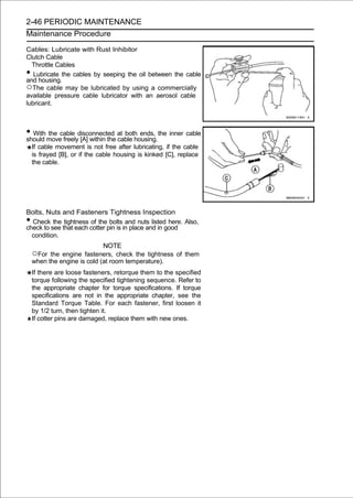 2-46 PERIODIC MAINTENANCE
Maintenance Procedure

Cables: Lubricate with Rust Inhibitor
Clutch Cable
  Throttle Cables
•  Lubricate the cables by seeping the oil between the cable
and housing.
○The cable may be lubricated by using a commercially
available pressure cable lubricator with an aerosol cable
lubricant.



• With movecable disconnected at both ends, the inner cable
should
       the
            freely [A] within the cable housing.
    If cable movement is not free after lubricating, if the cable
    is frayed [B], or if the cable housing is kinked [C], replace
    the cable.




Bolts, Nuts and Fasteners Tightness Inspection
• Check the tightness of the bolts and nuts listed here. Also,
check to see that each cotter pin is in place and in good
  condition.
                             NOTE
    ○For  the engine fasteners, check the tightness of them
    when the engine is cold (at room temperature).
    If there are loose fasteners, retorque them to the specified
    torque following the specified tightening sequence. Refer to
    the appropriate chapter for torque specifications. If torque
    specifications are not in the appropriate chapter, see the
    Standard Torque Table. For each fastener, first loosen it
    by 1/2 turn, then tighten it.
    If cotter pins are damaged, replace them with new ones.
 