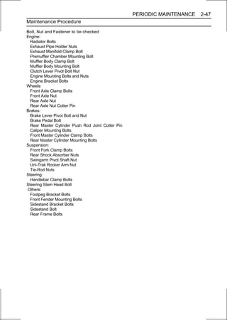 PERIODIC MAINTENANCE   2-47
Maintenance Procedure

Bolt, Nut and Fastener to be checked
Engine:
  Radiator Bolts
  Exhaust Pipe Holder Nuts
  Exhaust Manifold Clamp Bolt
  Premuffler Chamber Mounting Bolt
  Muffler Body Clamp Bolt
  Muffler Body Mounting Bolt
  Clutch Lever Pivot Bolt Nut
  Engine Mounting Bolts and Nuts
  Engine Bracket Bolts
Wheels:
  Front Axle Clamp Bolts
  Front Axle Nut
  Rear Axle Nut
  Rear Axle Nut Cotter Pin
Brakes:
  Brake Lever Pivot Bolt and Nut
  Brake Pedal Bolt
  Rear Master Cylinder Push Rod Joint Cotter Pin
  Caliper Mounting Bolts
  Front Master Cylinder Clamp Bolts
  Rear Master Cylinder Mounting Bolts
Suspension:
  Front Fork Clamp Bolts
  Rear Shock Absorber Nuts
  Swingarm Pivot Shaft Nut
  Uni-Trak Rocker Arm Nut
  Tie-Rod Nuts
Steering:
  Handlebar Clamp Bolts
Steering Stem Head Bolt
Others:
  Footpeg Bracket Bolts
  Front Fender Mounting Bolts
  Sidestand Bracket Bolts
  Sidestand Bolt
  Rear Frame Bolts
 