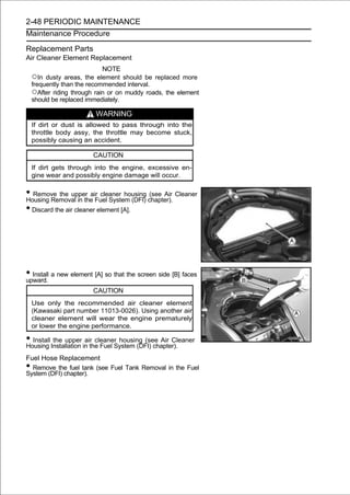 2-48 PERIODIC MAINTENANCE
Maintenance Procedure

Replacement Parts
Air Cleaner Element Replacement
                             NOTE
    ○In dusty   areas, the element should be replaced more
    frequently than the recommended interval.
    ○After riding through rain or on muddy roads, the element
    should be replaced immediately.

                         WARNING
    If dirt or dust is allowed to pass through into the
    throttle body assy, the throttle may become stuck,
    possibly causing an accident.

                         CAUTION
    If dirt gets through into the engine, excessive en-
    gine wear and possibly engine damage will occur.

• Remove the upper air cleaner housing chapter). Cleaner
Housing Removal in the Fuel System (DFI)
                                         (see Air

• Discard the air cleaner element [A].




• Install a new element [A] so that the screen side [B] faces
upward.
                         CAUTION
    Use only the recommended air cleaner element
    (Kawasaki part number 11013-0026). Using another air
    cleaner element will wear the engine prematurely
    or lower the engine performance.

• Install Installation in the Fuel System (DFI) chapter).
Housing
           the upper air cleaner housing (see Air Cleaner

Fuel Hose Replacement
• Remove the fuel tank (see Fuel Tank Removal in the Fuel
System (DFI) chapter).
 