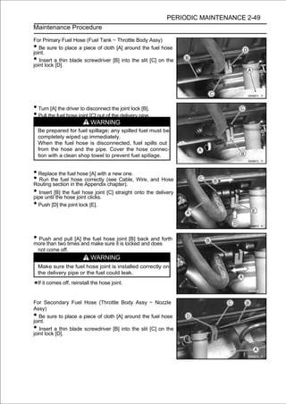 PERIODIC MAINTENANCE 2-49
Maintenance Procedure

For Primary Fuel Hose (Fuel Tank ∼ Throttle Body Assy)
•  Be sure to place a piece of cloth [A] around the fuel hose
joint.
•  Insert a thin blade screwdriver [B] into the slit [C] on the
joint lock [D].




• Turn [A] the driver to disconnect the joint lock [B].
• Pull the fuel hose joint [C] out of the delivery pipe.
                              WARNING
    Be prepared for fuel spillage; any spilled fuel must be
    completely wiped up immediately.
    When the fuel hose is disconnected, fuel spills out
    from the hose and the pipe. Cover the hose connec-
    tion with a clean shop towel to prevent fuel spillage.


• Replace the fuel hose [A] with a new one.
• Run the fuel in the Appendix (see Cable, Wire, and Hose
Routing section
                 hose correctly
                                  chapter).
• Insert [B] the fuel hose joint [C] straight onto the delivery
pipe until the hose joint clicks.
• Push [D] the joint lock [E].


• Push and pull [A]and makehose itjointlocked and and forth
more than two times
                    the fuel
                             sure is
                                         [B] back
                                                  does
    not come off.
                              WARNING
    Make sure the fuel hose joint is installed correctly on
    the delivery pipe or the fuel could leak.
    If it comes off, reinstall the hose joint.


For Secondary Fuel Hose (Throttle Body Assy ∼ Nozzle
Assy)
•  Be sure to place a piece of cloth [A] around the fuel hose
joint.
•  Insert a thin blade screwdriver [B] into the slit [C] on the
joint lock [D].
 