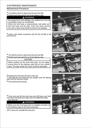 2-50 PERIODIC MAINTENANCE
Maintenance Procedure

• Turn [A] the driver to disconnect the joint lock [B].
• Pull the fuel hose joint [C] out of the delivery pipe.
                            WARNING
  Be prepared for fuel spillage; any spilled fuel must be
  completely wiped up immediately.
  When the fuel hose is disconnected, fuel spills out
  from the hose and the pipe. Cover the hose connec-
  tion with a clean shop towel to prevent fuel spillage.


• Insert a[C]. blade screwdriver [A] into the slit [B] on the
joint lock
            thin




• Turn [A] the driver to disconnect the joint lock [B].
• Pull the fuel hose joint [C] out of the delivery pipe.
                           CAUTION
  When pulling out the fuel hose joint, do not apply
  strong force to the delivery pipe [D] on the nozzle
  assy. The pipe made from resin could be damaged.




• Replace the fuel hose [A] with a new one.
• Insert [B] the fuel hose joint [C] straight onto the delivery
pipe until the hose joint clicks.
• Push [D] the joint lock [E].



• Push and pull [A]and makehose itjointlocked and and forth
more than two times
                    the fuel
                             sure is
                                         [B] back
                                                  does
  not come off.
                            WARNING
  Make sure the fuel hose joint is installed correctly on
  the delivery pipe or the fuel could leak.
  If it comes off, reinstall the hose joint.
 