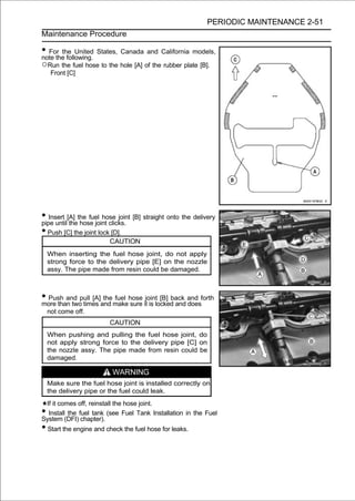 PERIODIC MAINTENANCE 2-51
Maintenance Procedure

• For the United States, Canada and California models,
note the following.
○Run the fuel hose to the hole [A] of the rubber plate [B].
   Front [C]




• Insert [A] the fuel hose joint [B] straight onto the delivery
pipe until the hose joint clicks.
• Push [C] the joint lock [D].
                        CAUTION
  When inserting the fuel hose joint, do not apply
  strong force to the delivery pipe [E] on the nozzle
  assy. The pipe made from resin could be damaged.



• Push and pull [A]and makehose itjointlocked and and forth
more than two times
                    the fuel
                             sure is
                                         [B] back
                                                  does
  not come off.
                        CAUTION
  When pushing and pulling the fuel hose joint, do
  not apply strong force to the delivery pipe [C] on
  the nozzle assy. The pipe made from resin could be
  damaged.

                         WARNING
  Make sure the fuel hose joint is installed correctly on
  the delivery pipe or the fuel could leak.
 If it comes off, reinstall the hose joint.
• Install the fuel tank (see Fuel Tank Installation in the Fuel
System (DFI) chapter).
• Start the engine and check the fuel hose for leaks.
 