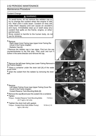 2-52 PERIODIC MAINTENANCE
Maintenance Procedure

Coolant Change
                         WARNING
  To avoid burns, do not remove the radiator cap or
  try to change the coolant when the engine is still
  hot. Wait until it cools down. Coolant on tires will
  make them slippery and can cause an accident
  and injury. Immediately wipe up or wash away any
  coolant that spills on the frame, engine, or other
  painted parts.
  Since coolant is harmful to the human body, do not
  use for drinking.


• Remove:
    Right Upper Inner Fairing (see Upper Inner Fairing Re-
    moval in the Frame chapter)
    Radiator Cap [A]
○Remove the radiator cap in two steps. First turn the cap
counterclockwise to the first stop. Then push and turn it
further in the same direction and remove the cap.




• Remove chapter).lower fairing (see Lower Fairing Removal in
the Frame
           the left

• Place a container under the drain bolt [A] of the water
pump cover.
• Drain the coolant from the radiator by removing the drain
bolt.




• Remove:
   Left Upper Fairing Cover (see Upper Fairing Cover Re-
   moval in the Frame chapter)
   Coolant Reserve Tank Mounting Bolts [A]
• Remove the cap [B] and poor the coolant into a container.
• Tighten:
  Torque - Coolant Reserve Tank Mounting Bolts:       7.0 N·m
              (0.71 kgf·m, 62 in·lb)

• Tighten the drain bolt with gasket.
  Torque - Coolant Drain Bolt (Water Pump):       10 N·m (1.0
              kgf·m, 89 in·lb)
 