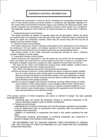 EMISSION CONTROL INFORMATION


        To protect the environment in which we all live, Kawasaki has incorporated crankcase emis-
     sion (1) and exhaust emission (2) control systems in compliance with applicable regulations of
     the United States Environmental Protection Agency and California Air Resources Board. Addi-
     tionally, Kawasaki has incorporated an evaporative emission control system (3) in compliance
     with applicable regulations of the California Air Resources Board on vehicles sold in California
     only.
     1. Crankcase Emission Control System
     This system eliminates the release of crankcase vapors into the atmosphere. Instead, the vapors
   are routed through an oil separator to the inlet side of the engine. While the engine is operating, the
   vapors are drawn into combustion chamber, where they are burned along with the fuel and air
   supplied by the fuel injection system.
     2. Exhaust Emission Control System
     This system reduces the amount of pollutants discharged into the atmosphere by the exhaust of
   this motorcycle. The fuel, ignition, and exhaust systems of this motorcycle have been carefully
   designed and constructed to ensure an efficient engine with low exhaust pollutant levels.
     The exhaust system of this model motorcycle manufactured primarily for sale in California
   includes a catalytic converter system.
     3. Evaporative Emission Control System
     Vapors caused by fuel evaporation in the fuel system are not vented into the atmosphere. In-
   stead, fuel vapors are routed into the running engine to be burned, or stored in a canister when
   the engine is stopped. Liquid fuel is caught by a vapor separator and returned to the fuel tank.
        The Clean Air Act, which is the Federal law covering motor vehicle pollution, contains what is
     commonly referred to as the Act’s “tampering provisions”.
        “Sec. 203(a) The following acts and the causing thereof are prohibited...
     (3)(A) for any person to remove or render inoperative any device or element of design installed
           on or in a motor vehicle or motor vehicle engine in compliance with regulations under this
           title prior to its sale and delivery to the ultimate purchaser, or for any manufacturer or dealer
           knowingly to remove or render inoperative any such device or element of design after such
           sale and delivery to the ultimate purchaser.
     (3)(B) for any person engaged in the business of repairing, servicing, selling, leasing, or trading
           motor vehicles or motor vehicle engines, or who operates a fleet of motor vehicles know-
           ingly to remove or render inoperative any device or element of design installed on or in a
           motor vehicle or motor vehicle engine in compliance with regulations under this title follow-
           ing its sale and delivery to the ultimate purchaser...”
                                                   NOTE
○The    phrase “remove or render inoperative any device or element of design” has been generally
interpreted as follows.
        1. Tampering does not include the temporary removal or rendering inoperative of de-
           vices or elements of design in order to perform maintenance.
        2. Tampering could include.
          a.Maladjustment of vehicle components such that the emission standards are exceeded.
          b.Use of replacement parts or accessories which adversely affect the performance or
          durability of the motorcycle.
          c.Addition of components or accessories that result in the vehicle exceeding the stan-
          dards.
          d.Permanently removing, disconnecting, or rendering inoperative any component or
          element of design of the emission control systems.
       WE RECOMMEND THAT ALL DEALERS OBSERVE THESE PROVISIONS OF FEDERAL
     LAW, THE VIOLATION OF WHICH IS PUNISHABLE BY CIVIL PENALTIES NOT EXCEEDING
     $10000 PER VIOLATION.
 