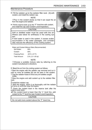 PERIODIC MAINTENANCE   2-53
Maintenance Procedure

• coolant, and install the radiator cap. filler neck
   Fill the radiator up to the radiator                 [A] with

                           NOTE
  ○Pour in the coolant slowly so that it can expel the air
  from the engine and radiator.

• and the reserve tank up Coolant Level Inspection).
   Fill
        install the cap (see
                             to the “F” level line with coolant,

                          CAUTION
  Soft or distilled water must be used with the an-
  tifreeze (see below for antifreeze) in the cooling sys-
  tem.
  If hard water is used in the system, it causes scales
  accumulation in the water passages, and consider-
  ably reduces the efficiency of the cooling system.

  Water and Coolant Mixture Ratio (Recommended)
   Soft Water:         50%
    Coolant:            50%
    Freezing Point:     -35°C (-31°F)
    Total Amount:       2.9 L (3.1 US qt)

                           NOTE
  ○Choose    a suitable mixture ratio by referring to the
  coolant manufacturer’s directions.

• Bleed the air from the cooling system as follows.
○Start the engine with the radiator cap removed and run it
until no more air bubbles [A] can be seen in the coolant.
○Tap the radiator hoses to force any air bubbles caught
  inside.
○Stop the engine and add coolant up to the radiator filler
neck.
• Install the radiator cap.
• Start the engine, warm the engine. until the radiator
fan turns on and then stop
                            it up thoroughly

• Check thedown. level in the reserve tank after the
engine cools
                 coolant

  If the coolant level is lower than the “L” level line, add
  coolant to the “F” level line (see Coolant Level Inspection).
                          CAUTION
  Do not add more coolant above the “F” level line.
 