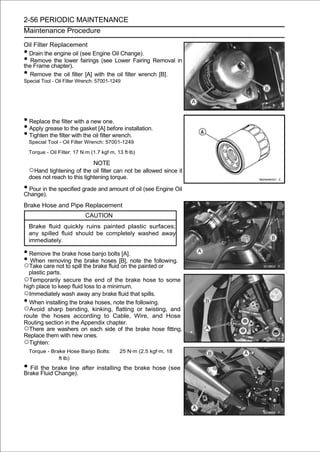 2-56 PERIODIC MAINTENANCE
Maintenance Procedure

Oil Filter Replacement
• Drain the engine oil (see Engine Oil Change).
•  Remove the lower fairings (see Lower Fairing Removal in
the Frame chapter).
• Remove the oil filter [A] with the oil filter wrench [B].
Special Tool - Oil Filter Wrench: 57001-1249




• Replace the filter with a new one.
• Apply grease to the gasket [A] before installation.
• Tighten the filter with the oil filter wrench.
    Special Tool - Oil Filter Wrench: 57001-1249

    Torque - Oil Filter: 17 N·m (1.7 kgf·m, 13 ft·lb)

                                 NOTE
    ○Hand tightening of the oil filter can not be allowed since it
    does not reach to this tightening torque.

• Pour in the specified grade and amount of oil (see Engine Oil
Change).
Brake Hose and Pipe Replacement
                              CAUTION
    Brake fluid quickly ruins painted plastic surfaces;
    any spilled fluid should be completely washed away
    immediately.

• Remove the brake hose banjo bolts [A].
• Take care not to spill the brake fluid[B], the painted or
○
  When removing the brake hoses
                                         on
                                              note the following.

    plastic parts.
○Temporarily secure the end of the brake hose to some
high place to keep fluid loss to a minimum.
○Immediately wash away any brake fluid that spills.
• When installing the brake hoses, note the following.
○Avoid sharp bending, kinking, flatting or twisting, and
route the hoses according to Cable, Wire, and Hose
Routing section in the Appendix chapter.
○There are washers on each side of the brake hose fitting.
Replace them with new ones.
○Tighten:
    Torque - Brake Hose Banjo Bolts:         25 N·m (2.5 kgf·m, 18
                ft·lb)
• Fill Fluidbrake line after installing the brake hose (see
Brake
       the
             Change).
 