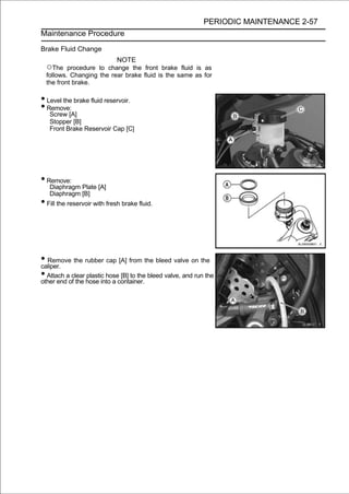 PERIODIC MAINTENANCE 2-57
Maintenance Procedure

Brake Fluid Change
                          NOTE
  ○The    procedure to change the front brake fluid is as
  follows. Changing the rear brake fluid is the same as for
  the front brake.

• Level the brake fluid reservoir.
• Remove:
   Screw [A]
   Stopper [B]
   Front Brake Reservoir Cap [C]




• Remove:
   Diaphragm Plate [A]
   Diaphragm [B]
• Fill the reservoir with fresh brake fluid.



• Remove the rubber cap [A] from the bleed valve on the
caliper.
• Attach aof the hose into a container. bleed valve, and run the
other end
           clear plastic hose [B] to the
 